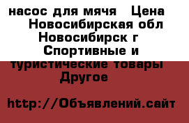 насос для мячя › Цена ­ 1 - Новосибирская обл., Новосибирск г. Спортивные и туристические товары » Другое   